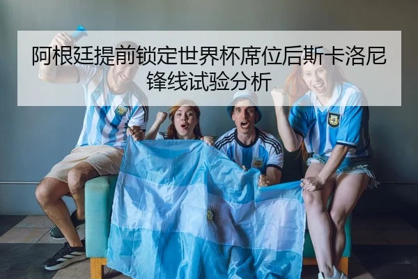 阿根廷提前锁定世界杯席位后斯卡洛尼锋线试验分析