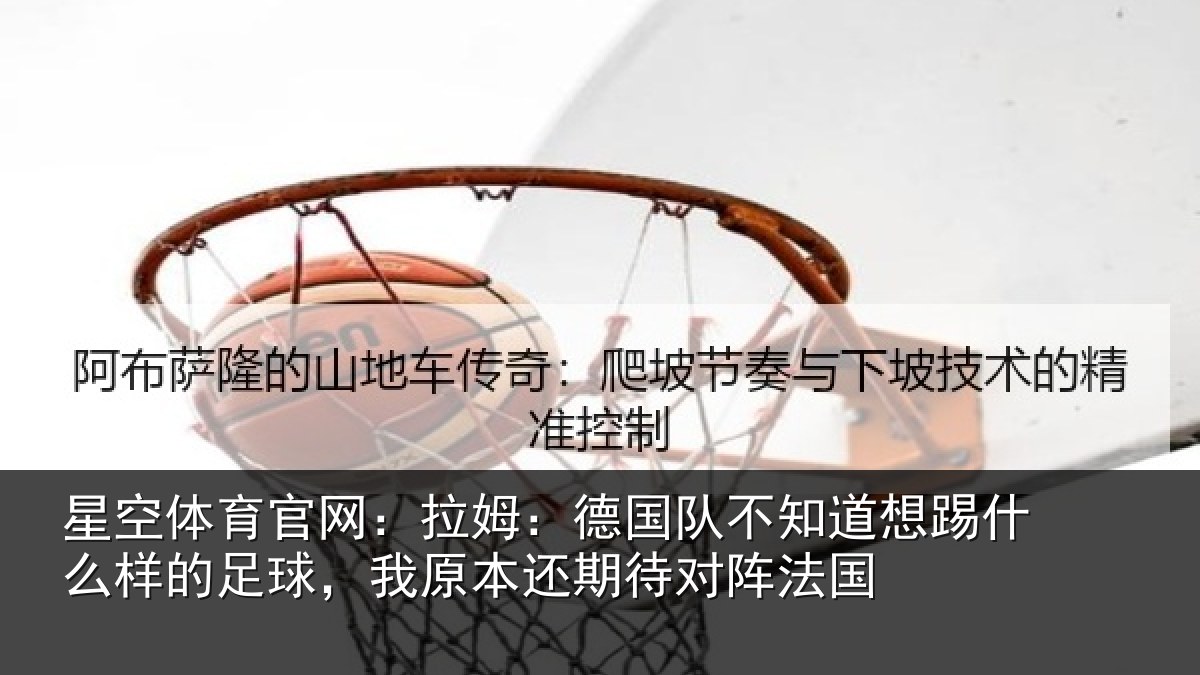 星空体育官网:拉姆:德国队不知道想踢什么样的足球,我原本还期待对阵法国