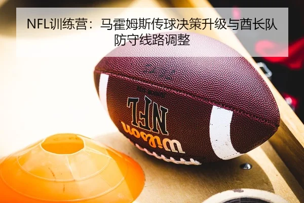 NFL训练营：马霍姆斯传球决策升级与酋长队防守线路调整