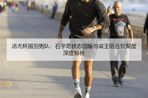 汤尤杯国羽男队：石宇奇状态回暖与梁王组合默契度深度解析