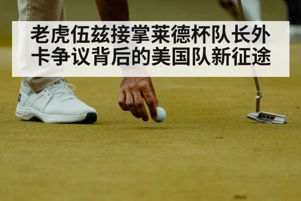 老虎伍兹接掌莱德杯队长外卡争议背后的美国队新征途